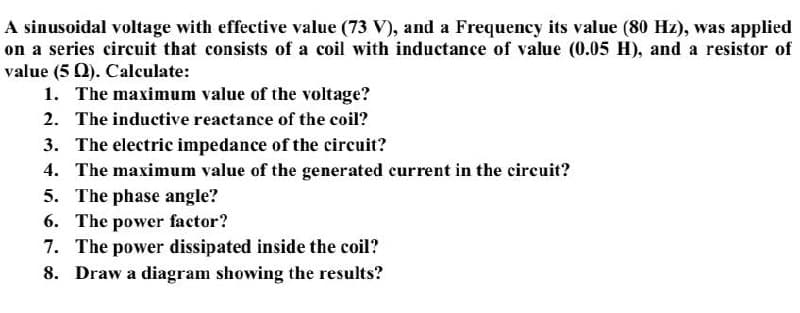 A sinusoidal voltage with effective value (73 V), and a Frequency its value (80 Hz), was applied
on a series circuit that consists of a coil with inductance of value (0.05 H), and a resistor of
value (5 0). Calculate:
1. The maximum value of the voltage?
2. The inductive reactance of the coil?
3. The electric impedance of the circuit?
4. The maximum value of the generated current in the circuit?
5. The phase angle?
6. The power factor?
7. The power dissipated inside the coil?
8. Draw a diagram showing the results?
