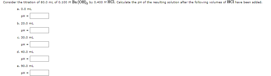 Consider the titration of 80.0 mL of 0.100 M Ba (OH), by 0.400 M HCI. Calculate the pH of the resulting solution after the following volumes of HCl have been added.
а. 0.0 mL
pH =
b. 20.0 mL
pH =
c. 30.0 mL
pH =
d. 40.0 ml
pH =
e. 90.0 ml
pH =

