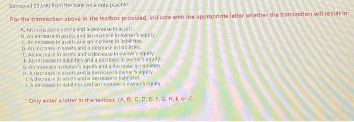 Borrowed $2,500 from the bank on a note payable.
For the transaction above in the textbox provided, indicate with the appropriate letter whether the transaction will result in:
A. An increase in assets and a decrease in assets.
B. An increase in assets and an increase in owner's equity.
C. An increase in assets and an increase in liabilities.
D. An increase in assets and a decrease in liabilities.
E. An increase in assets and a decrease in owner's equity.
F. An increase in liabilities and a decrease in owner's equity.
G. An increase in owner's equity and a decrease in liabilities.
H. A decrease in assets and a decrease in owner's equity.
1. A decrease in assets and a decrease in liabilities.
J. A decrease in liabilities and an increase in owner's equity
Only enter a letter in the textbox. (A, B, C, D, E, F, G, H, I, or J)