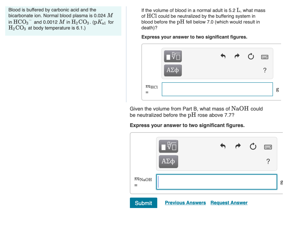 Blood is buffered by carbonic acid and the
bicarbonate ion. Normal blood plasma is 0.024 M
in HCO3 and 0.0012 M in H₂CO3. (pK₂1 for
H₂CO3 at body temperature is 6.1.)
If the volume of blood in a normal adult is 5.2 L, what mass
of HCI could be neutralized by the buffering system in
blood before the pH fell below 7.0 (which would result in
death)?
Express your answer to two significant figures.
MHCI
=
Given the volume from Part B, what mass of NaOH could
be neutralized before the pH rose above 7.7?
Express your answer to two significant figures.
mNaOH
V
ΑΣΦ
Submit
ΑΣΦ
Previous Answers Request Answer
?
?
g
g