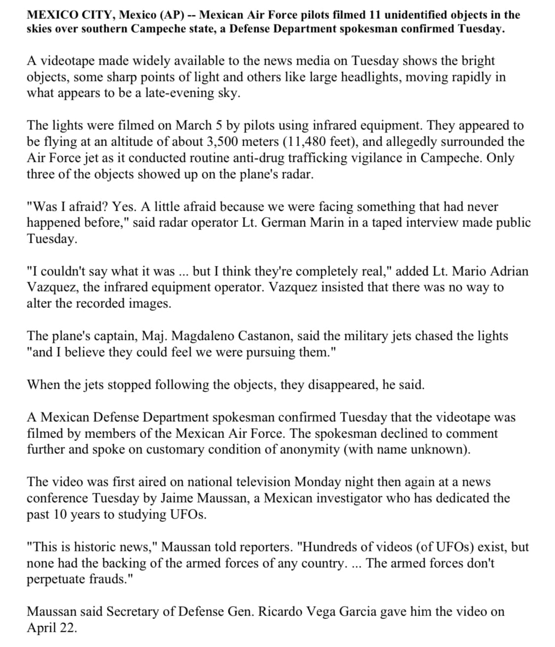 MEXICO CITY, Mexico (AP) -- Mexican Air Force pilots filmed 11 unidentified objects in the
skies over southern Campeche state, a Defense Department spokesman confirmed Tuesday.
A videotape made widely available to the news media on Tuesday shows the bright
objects, some sharp points of light and others like large headlights, moving rapidly in
what
appears to be a late-evening sky.
The lights were filmed on March 5 by pilots using infrared equipment. They appeared to
be flying at an altitude of about 3,500 meters (11,480 feet), and allegedly surrounded the
Air Force jet as it conducted routine anti-drug trafficking vigilance in Campeche. Only
three of the objects showed up on the plane's radar.
"Was I afraid? Yes. A little afraid because we were facing something that had never
happened before," said radar operator Lt. German Marin in a taped interview made public
Tuesday.
"I couldn't say what it was ... but I think they're completely real," added Lt. Mario Adrian
Vazquez, the infrared equipment operator. Vazquez insisted that there was no way to
alter the recorded images.
The plane's captain, Maj. Magdaleno Castanon, said the military jets chased the lights
"and I believe they could feel we were pursuing them."
When the jets stopped following the objects, they disappeared, he said.
A Mexican Defense Department spokesman confirmed Tuesday that the videotape was
filmed by members of the Mexican Air Force. The spokesman declined to comment
further and spoke on customary condition of anonymity (with name unknown).
The video was first aired on national television Monday night then again at a news
conference Tuesday by Jaime Maussan, a Mexican investigator who has dedicated the
past 10 years to studying UFOS.
"This is historic news," Maussan told reporters. "Hundreds of videos (of UFOS) exist, but
none had the backing of the armed forces of any country. ... The armed forces don't
perpetuate frauds."
Maussan said Secretary of Defense Gen. Ricardo Vega Garcia gave him the video on
April 22.
