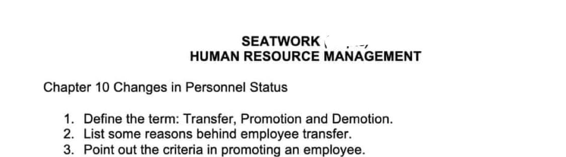 SEATWORK
--1
HUMAN RESOURCE MANAGEMENT
Chapter 10 Changes in Personnel Status
1. Define the term: Transfer, Promotion and Demotion.
2. List some reasons behind employee transfer.
3. Point out the criteria in promoting an employee.
