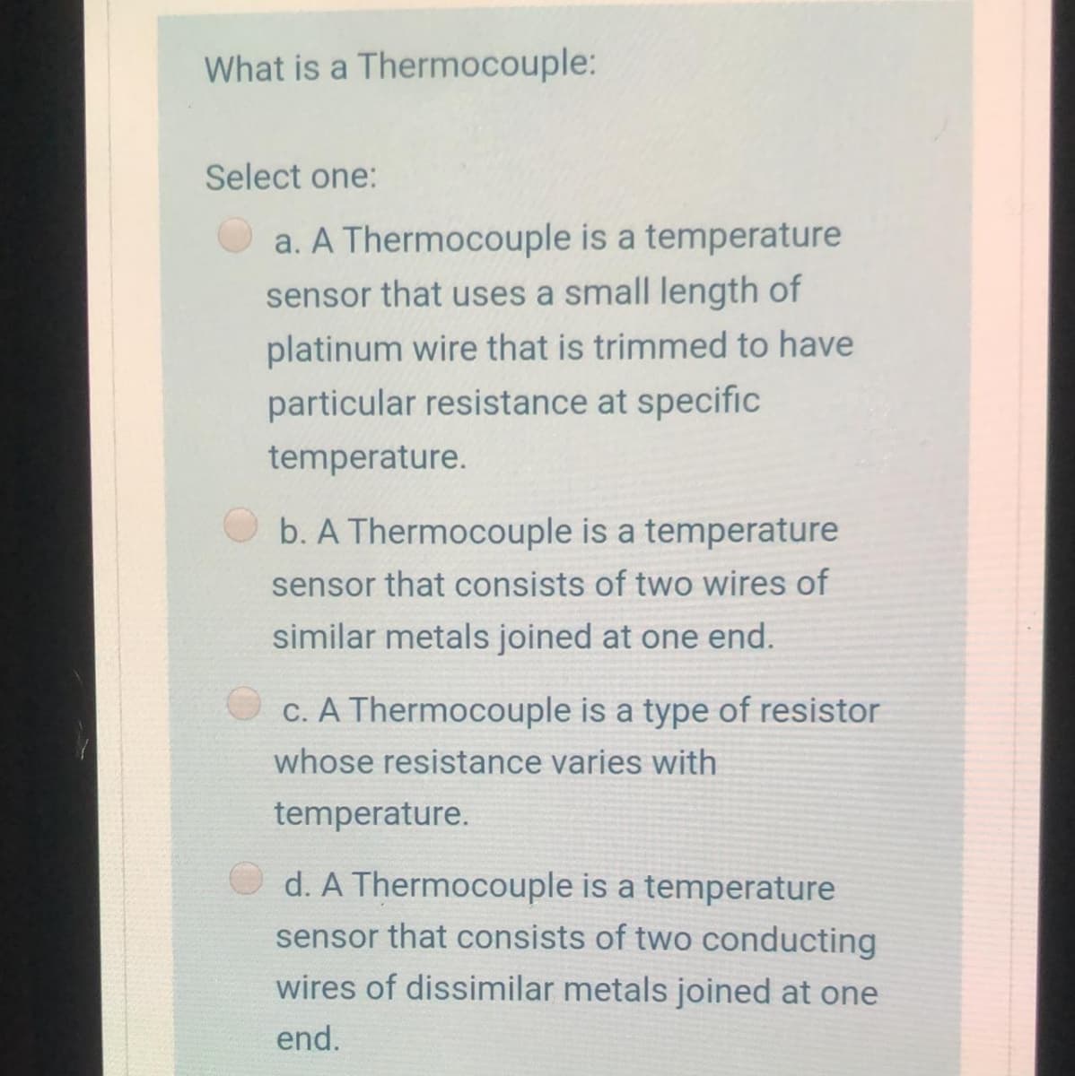 What is a Thermocouple:
Select one:
a. A Thermocouple is a temperature
sensor that uses a small length of
platinum wire that is trimmed to have
particular resistance at specific
temperature.
b. A Thermocouple is a temperature
sensor that consists of two wires of
similar metals joined at one end.
C. A Thermocouple is a type of resistor
whose resistance varies with
temperature.
d. A Thermocouple is a temperature
sensor that consists of two conducting
wires of dissimilar metals joined at one
end.
