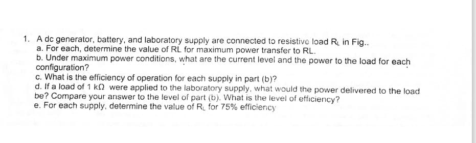1. A dc generator, battery, and laboratory supply are connected to resistive load R in Fig..
a. For each, determine the value of RL for maximum power transfer to RL.
b. Under maximum power conditions, what are the current level and the power to the load for each
configuration?
c. What is the efficiency of operation for each supply in part (b)?
d. If a load of 1 kM were applied to the laboratory supply, what would the power delivered to the load
be? Compare your answer to the level of part (b). What is the level of efficiency?
e. For each supply, determine the value of R for 75% efficiency
