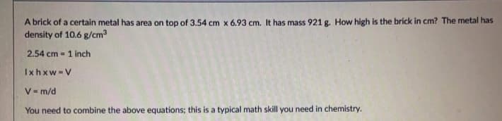 A brick of a certain metal has area on top of 3.54 cm x 6.93 cm. It has mass 921 g. How high is the brick in cm? The metal has
density of 10.6 g/cm3
2.54 cm = 1 inch
Ixhxw-V
V- m/d
You need to combine the above equations; this is a typical math skill you need in chemistry.
