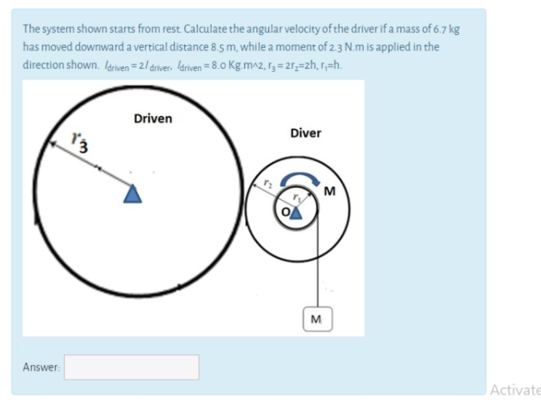 The system shown starts from rest Calculate the angular velocity of the driver if a mass of 6.7 kg
has moved downward a vertical distance 8.5 m, while a moment of 2.3 N.mis applied in the
direction shown. lariven = 2/driver. ldriven = 8.0 Kg.m^2, 13 = 213=2h, r,=h.
Driven
Diver
M
M
Answer:
Activate
