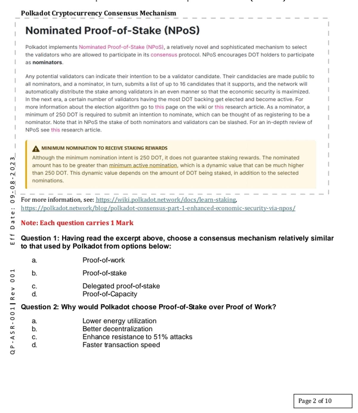 QP-ASR-001 | Rev 001
Eff Date: 09-08-2023
Polkadot Cryptocurrency Consensus Mechanism
Nominated Proof-of-Stake (NPOS)
Polkadot implements Nominated Proof-of-Stake (NPOS), a relatively novel and sophisticated mechanism to select
the validators who are allowed to participate in its consensus protocol. NPOS encourages DOT holders to participate
as nominators.
Any potential validators can indicate their intention to be a validator candidate. Their candidacies are made public to
all nominators, and a nominator, in turn, submits a list of up to 16 candidates that it supports, and the network will
automatically distribute the stake among validators in an even manner so that the economic security is maximized.
In the next era, a certain number of validators having the most DOT backing get elected and become active. For
more information about the election algorithm go to this page on the wiki or this research article. As a nominator, a
minimum of 250 DOT is required to submit an intention to nominate, which can be thought of as registering to be a
nominator. Note that in NPOS the stake of both nominators and validators can be slashed. For an in-depth review of
NPOS see this research article.
MINIMUM NOMINATION TO RECEIVE STAKING REWARDS
Although the minimum nomination intent is 250 DOT, it does not guarantee staking rewards. The nominated
amount has to be greater than minimum active nomination, which is a dynamic value that can be much higher
than 250 DOT. This dynamic value depends on the amount of DOT being staked, in addition to the selected
nominations.
For more information, see: https://wiki.polkadot.network/docs/learn-staking,
https://polkadot.network/blog/polkadot-consensus-part-1-enhanced-economic-security-via-npos/
Note: Each question carries 1 Mark
Question 1: Having read the excerpt above, choose a consensus mechanism relatively similar
to that used by Polkadot from options below:
a.
b.
C.
d.
فن
Proof-of-work
Proof-of-stake
Delegated proof-of-stake
Proof-of-Capacity
Question 2: Why would Polkadot choose Proof-of-Stake over Proof of Work?
a.
b.
C.
Lower energy utilization
Better decentralization
Enhance resistance to 51% attacks
Faster transaction speed
Page 2 of 10