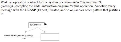 Write an operation contract for the system operation enterBiketem(itemlD,
quantity) , complete the UML interaction diagram for this operation. Annotate every
message with the GRASP (Expert, Creator, and so on) and/or other pattern that justifies
it.
by Controller
enterBikeltem(itemiD, quantity)
