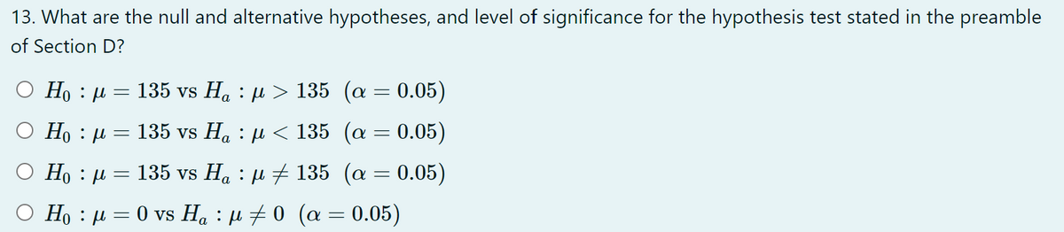 13. What are the null and alternative hypotheses, and level of significance for the hypothesis test stated in the preamble
of Section D?
H₁ : μ = 135 vs H₁ : µ > 135 (a = 0.05)
○ H₁ μ =
135 vs Ha : µ < 135 (a = 0.05)
Ο Ηo : μ
=
135 vs H₁ : μ ‡ 135
(α = 0.05)
H₁ : μ = 0 vs Ha : μ‡0 (α = 0.05)