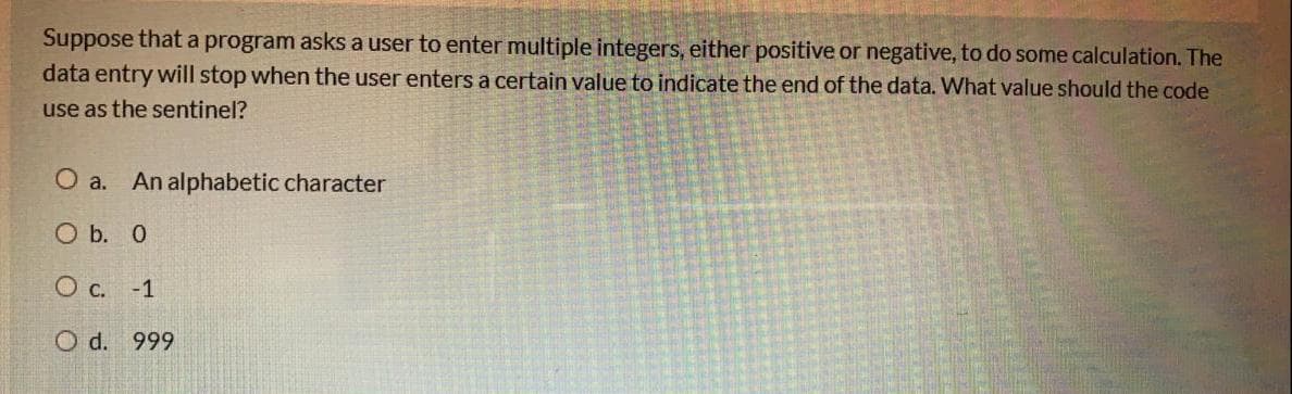 Suppose that a program asks a user to enter multiple integers, either positive or negative, to do some calculation. The
data entry will stop when the user enters a certain value to indicate the end of the data. What value should the code
use as the sentinel?
O a. An alphabetic character
O b. 0
O c. -1
O d. 999
