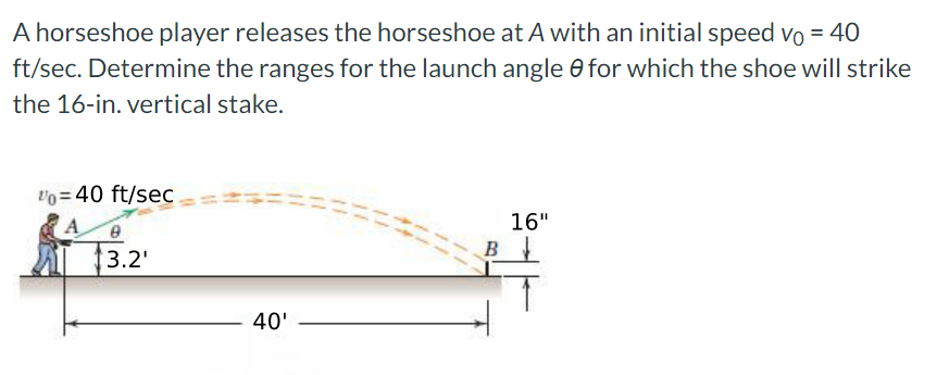 A horseshoe player releases the horseshoe at A with an initial speed vo = 40
ft/sec. Determine the ranges for the launch angle 0 for which the shoe will strike
the 16-in. vertical stake.
%= 40 ft/sec
0
3.2'
40'
B
16"