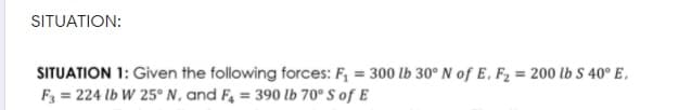 SITUATION:
SITUATION 1: Given the following forces: F, = 300 lb 30° N of E, F2 = 200 lb S 40° E,
F3 = 224 lb W 25° N, and F, = 390 lb 70° S of E
