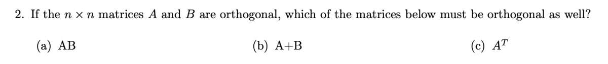 2. If the nxn matrices A and B are orthogonal, which of the matrices below must be orthogonal as well?
(a) AB
(b) A+B
(c) AT