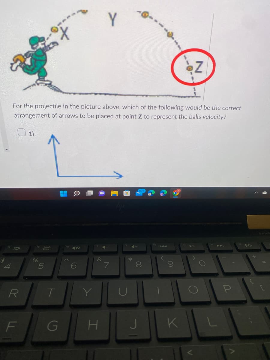 4
101
For the projectile in the picture above, which of the following would be the correct
arrangement of arrows to be placed at point Z to represent the balls velocity?
R
F
1)
%
5
T
G
40
6
Y
&
Y
H
7
U
4+
*
00
8
Z
K
O
L
P
A
BANG