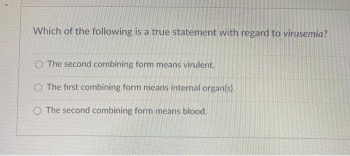 Which of the following is a true statement with regard to virusemia?
O The second combining form means virulent.
O The first combining form means internal organ(s).
O The second combining form means blood.
