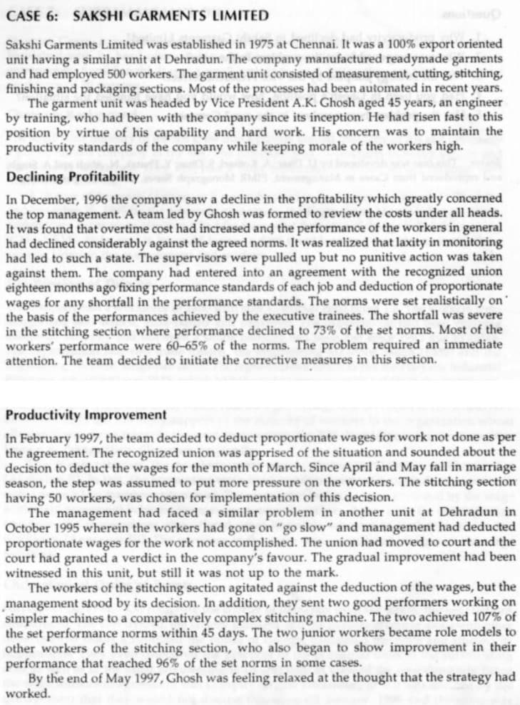 CASE 6: SAKSHI GARMENTS LIMITED
Sakshi Garments Limited was established in 1975 at Chennai. It was a 100% export oriented
unit having a similar unit at Dehradun. The company manufactured readymade garments
and had employed 500 workers. The garment unit consisted of measurement, cutting, stitching,
finishing and packaging sections. Most of the processes had been automated in recent years.
The garment unit was headed by Vice President A.K. Ghosh aged 45 years, an engineer
by training, who had been with the company since its inception. He had risen fast to this
position by virtue of his capability and hard work. His concern was to maintain the
productivity standards of the company while keeping morale of the workers high.
Declining Profitability
In December, 1996 the company saw a decline in the profitability which greatly concerned
the top management. A team led by Ghosh was formed to review the costs under all heads.
It was found that overtime cost had increased and the performance of the workers in general
had declined considerably against the agreed norms. It was realized that laxity in monitoring
had led to such a state. The supervisors were pulled up but no punitive action was taken
against them. The company had entered into an agreement with the recognized union
eighteen months ago fixing performance standards of each job and deduction of proportionate
wages for any shortfall in the performance standards. The norms were set realistically on
the basis of the performances achieved by the executive trainees. The shortfall was severe
in the stitching section where performance declined to 73%
workers' performance were 60-65% of the norms. The problem required an immediate
attention. The team decided to initiate the corrective measures in this section.
the set norms. Most of the
Productivity Improvement
In February 1997, the team decided to deduct proportionate wages for work not done as per
the agreement. The recognized union was apprised of the situation and sounded about the
decision to deduct the wages for the month of March. Since April and May fall in marriage
season, the step was assumed to put more pressure on the workers. The stitching section
having 50 workers, was chosen for implementation of this decision.
The management had faced a similar problem in another unit at Dehradun in
October 1995 wherein the workers had gone on "go slow" and management had deducted
proportionate wages for the work not accomplished. The union had moved to court and the
court had granted a verdict in the company's favour. The gradual improvement had been
witnessed in this unit, but still it was not up to the mark.
The workers of the stitching section agitated against the deduction of the wages, but the
management stood by its decision. In addition, they sent two good performers working on
simpler machines to a comparatively complex stitching machine. The two achieved 107% of
the set performance norms within 45 days. The two junior workers became role models to
other workers of the stitching section, who also began to show improvement in their
performance that reached 96% of the set norms in some cases.
By the end of May 1997, Ghosh was feeling relaxed at the thought that the strategy had
worked.
