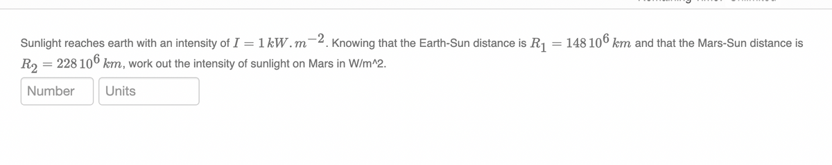 =
Sunlight reaches earth with an intensity of I = 1 kW.m-2. Knowing that the Earth-Sun distance is R₁
R₂ = 228 106 km, work out the intensity of sunlight on Mars in W/m^2.
Number
Units
148 106 km and that the Mars-Sun distance is