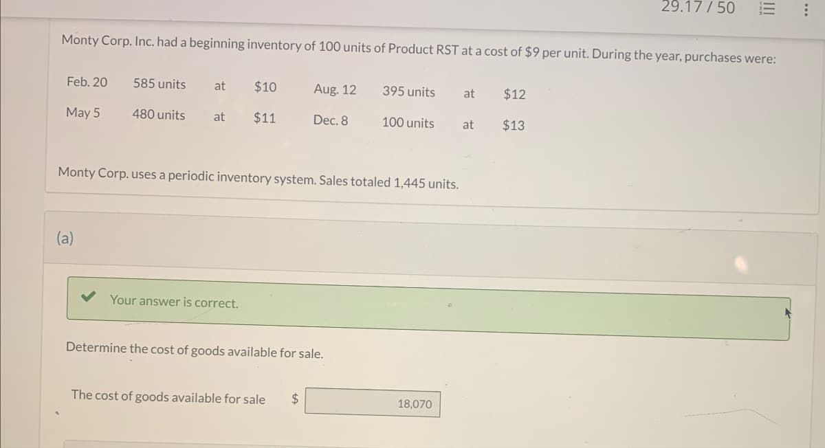 29.17/50
E
Monty Corp. Inc. had a beginning inventory of 100 units of Product RST at a cost of $9 per unit. During the year, purchases were:
Feb. 20
585 units at $10
Aug. 12
395 units
at
$12
May 5
480 units at $11
Dec. 8
100 units
at
$13
Monty Corp. uses a periodic inventory system. Sales totaled 1,445 units.
(a)
Your answer is correct.
Determine the cost of goods available for sale.
The cost of goods available for sale
$
18,070