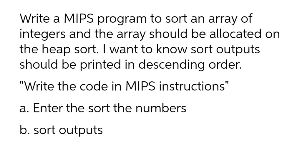 Write a MIPS program to sort an array of
integers and the array should be allocated on
the heap sort. I want to know sort outputs
should be printed in descending order.
"Write the code in MIPS instructions"
a. Enter the sort the numbers
b. sort outputs
