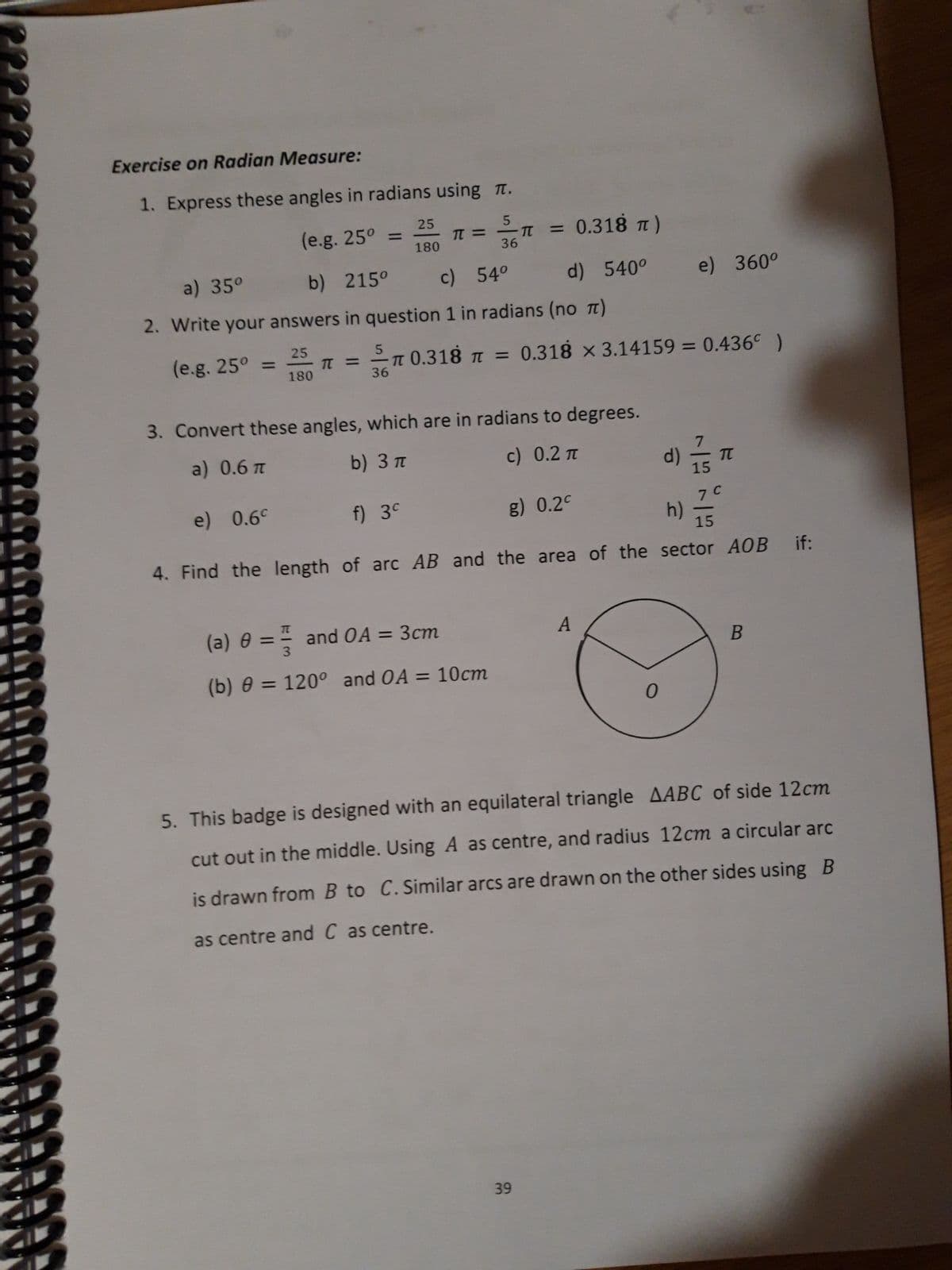 Exercise on Radian Measure:
1. Express these angles in radians using .
(e.g. 25°
5
-T
36
=
(e.g. 25° =
25
180
π =
a) 35°
b) 215°
c) 54°
d) 540⁰
2. Write your answers in question 1 in radians (no π)
25
180
π = 0.318 π = 0.318 x 3.14159 = 0.436 )
36
= 0.318 π)
(a) 0 = and OA = 3cm
(b) 0 = 120° and OA = 10cm
=
3. Convert these angles, which are in radians to degrees.
a) 0.6 π
b) 3 π
c) 0.2 π
e) 0.6c
f) 3c
g) 0.2c
15
4. Find the length of arc AB and the area of the sector AOB if:
39
A
0
d)
e) 360°
h)
15
TT
7 C
B
5. This badge is designed with an equilateral triangle AABC of side 12cm
cut out in the middle. Using A as centre, and radius 12cm a circular arc
is drawn from B to C. Similar arcs are drawn on the other sides using B
as centre and C as centre.