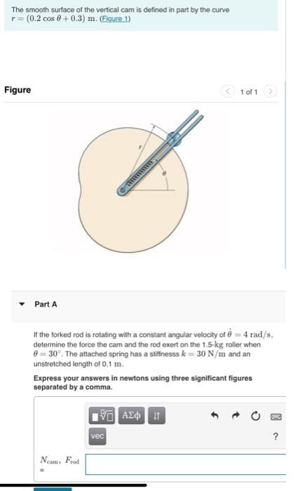 The smooth surface of the vertical cam is defined in part by the curve
r = (0.2 cos + 0.3) m. (Figure 1)
Figure
Part A
If the forked rod is rotating with a constant angular velocity of 0 = 4 rad/s.
determine the force the cam and the rod exert on the 1.5-kg roller when
0 = 30°. The attached spring has a stiffnesss k = 30 N/m and an
unstretched length of 0.1 m.
Express your answers in newtons using three significant figures
separated by a comma.
Neams
Frod
1 of 1
VE ΑΣΦ
vec
?