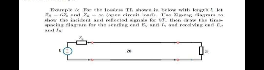 Example 3: For the lossless TL shown in below with length 1, let
Zg = 6Zo and ZR 0 (open circuit load). Use Zig-zag diagram to
show the incident and reflected signals for 8T, then draw the time-
spacing diagram for the sending end Es and Is and receiving end ER
and IR.
zo
