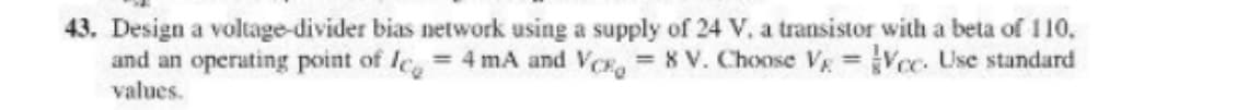 43. Design a voltage-divider bias network using a supply of 24 V, a transistor with a beta of 110,
and an operating point of lce = 4 mA and Ve, 8 V. Choose Vg Vcc. Use standard
values.
%3D
%3D
