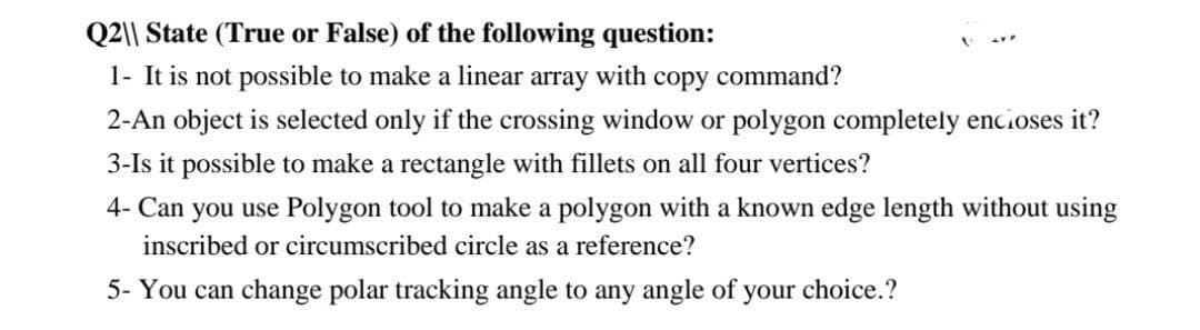 Q2|| State (True or False) of the following question:
1- It is not possible to make a linear array with copy command?
2-An object is selected only if the crossing window or polygon completely encioses it?
3-Is it possible to make a rectangle with fillets on all four vertices?
4- Can you use Polygon tool to make a polygon with a known edge length without using
inscribed or circumscribed circle as a reference?
5- You can change polar tracking angle to any angle of your choice.?
