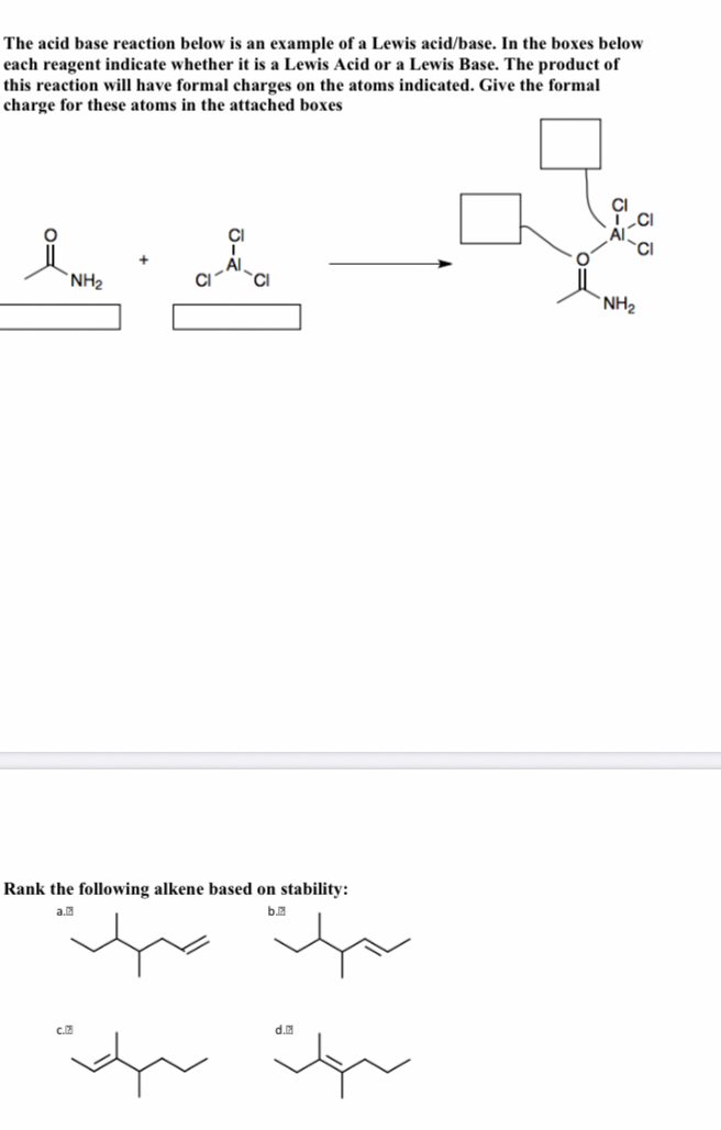 The acid base reaction below is an example of a Lewis acid/base. In the boxes below
each reagent indicate whether it is a Lewis Acid or a Lewis Base. The product of
this reaction will have formal charges on the atoms indicated. Give the formal
charge for these atoms in the attached boxes
`NH2
`NH2
Rank the following alkene based on stability:
a.
b.
d.
