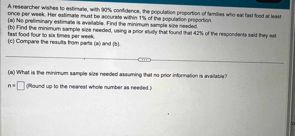 A researcher wishes to estimate, with 90% confidence, the population proportion of families who eat fast food at least
once per week. Her estimate must be accurate within 1% of the population proportion.
(a) No preliminary estimate is available. Find the minimum sample size needed.
(b) Find the minimum sample size needed, using a prior study that found that 42% of the respondents said they eat
fast food four to six times per week.
(c) Compare the results from parts (a) and (b).
(a) What is the minimum sample size needed assuming that no prior information is available?
n =
☐ (Round up to the nearest whole number as needed.)
го
