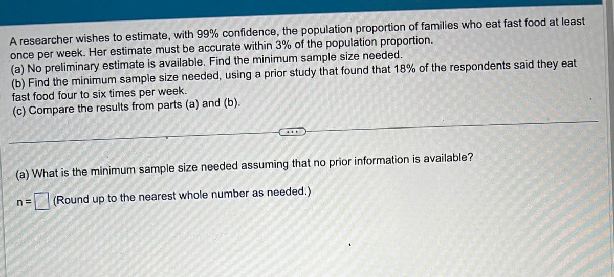 A researcher wishes to estimate, with 99% confidence, the population proportion of families who eat fast food at least
once per week. Her estimate must be accurate within 3% of the population proportion.
(a) No preliminary estimate is available. Find the minimum sample size needed.
(b) Find the minimum sample size needed, using a prior study that found that 18% of the respondents said they eat
fast food four to six times per week.
(c) Compare the results from parts (a) and (b).
(a) What is the minimum sample size needed assuming that no prior information is available?
n =
(Round up to the nearest whole number as needed.)