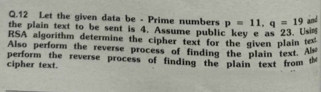 Q.12 Let the given data be Prime numbers p =
the plain text to be sent is 4. Assume public key e as 23. Using
11, q = 19 and
ORSA algorithm determine the cipher text for the given plain text.
Also perform the reverse process of finding the plain text. Also
perform the reverse process of finding the plain text from the
cipher text.