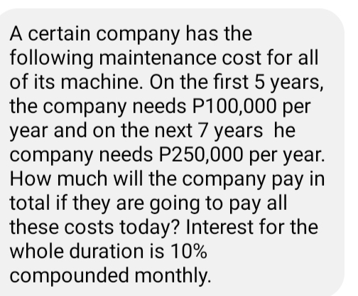 A certain company has the
following maintenance cost for all
of its machine. On the first 5 years,
the company needs P100,000 per
year and on the next 7 years he
company needs P250,000 per year.
How much will the company pay in
total if they are going to pay all
these costs today? Interest for the
whole duration is 10%
compounded monthly.
