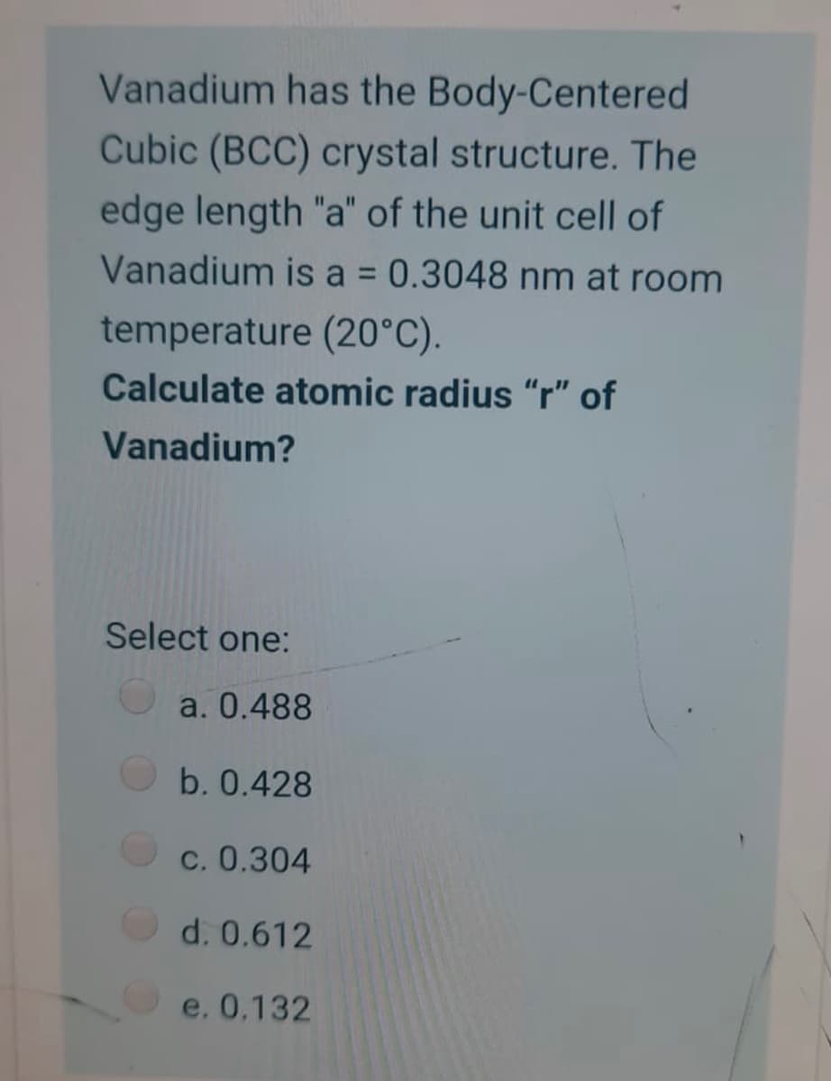 Vanadium has the Body-Centered
Cubic (BCC) crystal structure. The
edge length "a" of the unit cell of
Vanadium is a 0.3048 nm at room
%3D
temperature (20°C).
Calculate atomic radius "r" of
Vanadium?
Select one:
a. 0.488
b. 0.428
c. 0.304
d. 0.612
e. 0,132
