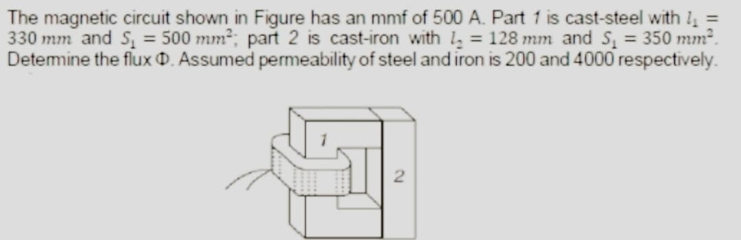 The magnetic circuit shown in Figure has an mmf of 500 A. Part 1 is cast-steel with 1₁ =
330 mm and S₁ = 500 mm²; part 2 is cast-iron with 1₂ = 128 mm and S₁ = 350 mm².
Determine the flux D. Assumed permeability of steel and iron is 200 and 4000 respectively.