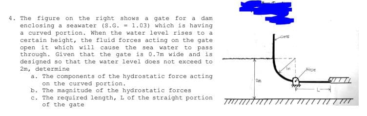 4. The figure on
the right shows
a gate for a
dam
enclosing a seawater (S.G. = 1.03) which is having
a curved portion. When the water level rises to a
certain height, the fluid forces acting on the gate
open it which will
through. Given that the gate is 0.7m wide and is
designed so that the water level does not exceed to
2m, determine
a. The components of the hydrostatic force acting
the
sea water
to pass
cause
Tan
tince
2m
on the curved portion.
b. The magnitude of the hydrostatic forces
c. The required length, L of the straight portion
of the gate
