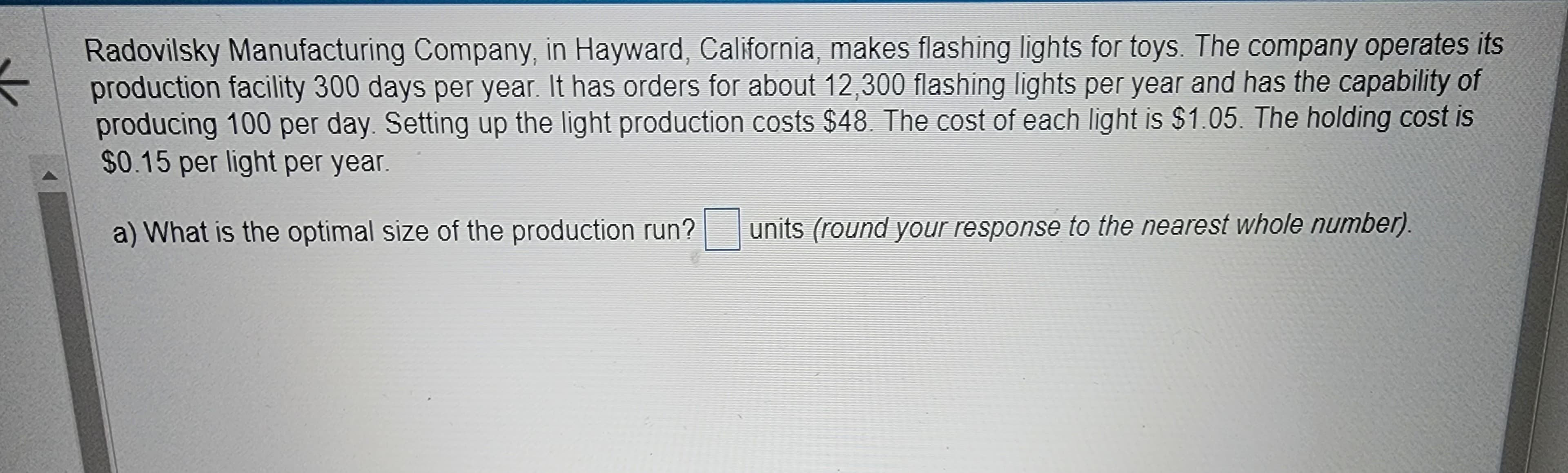 Radovilsky Manufacturing Company, in Hayward, California, makes flashing lights for toys. The company operates its
production facility 300 days per year. It has orders for about 12,300 flashing lights per year and has the capability of
producing 100 per day. Setting up the light production costs $48. The cost of each light is $1.05. The holding cost is
$0.15 per light per year.
a) What is the optimal size of the production run?
units (round your response to the nearest whole number).