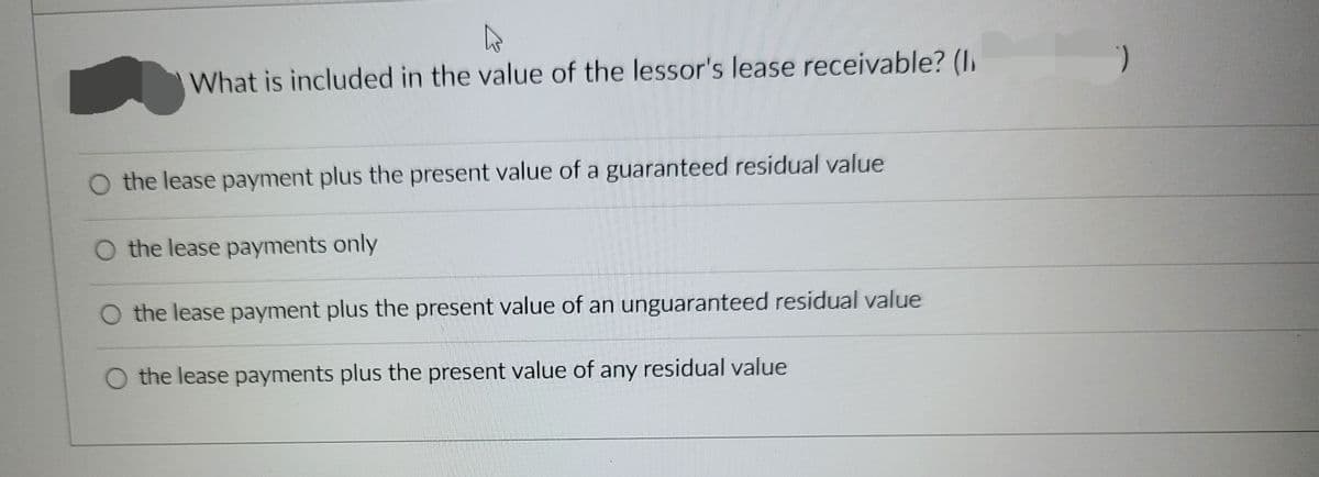 What is included in the value of the lessor's lease receivable? (l)
O the lease payment plus the present value of a guaranteed residual value
O the lease payments only
O the lease payment plus the present value of an unguaranteed residual value
O the lease payments plus the present value of any residual value
)
