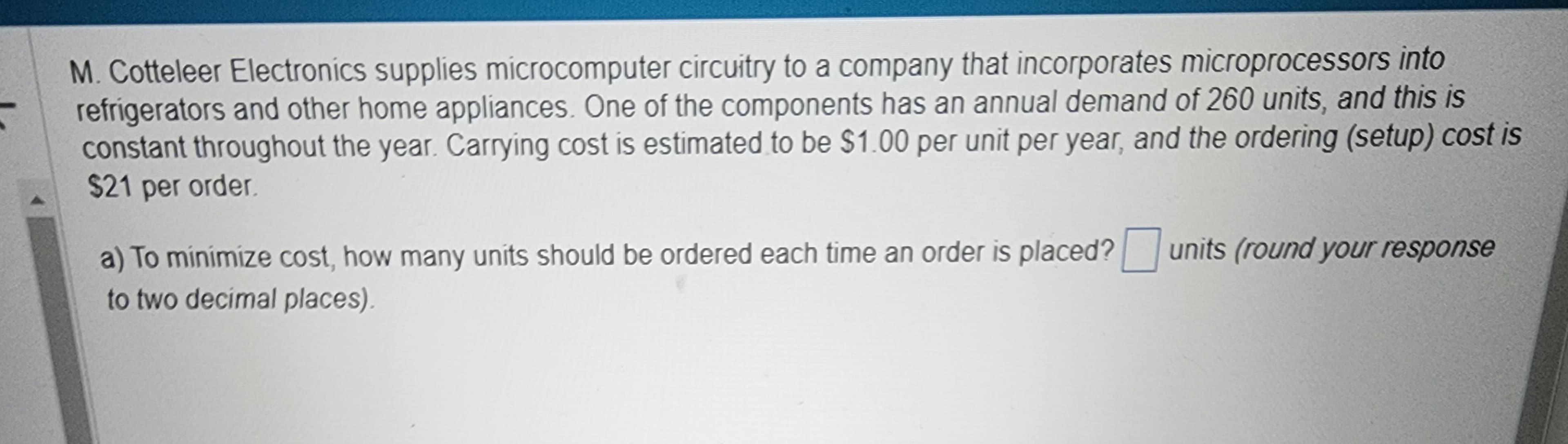 M. Cotteleer Electronics supplies microcomputer circuitry to a company that incorporates microprocessors into
refrigerators and other home appliances. One of the components has an annual demand of 260 units, and this is
constant throughout the year. Carrying cost is estimated to be $1.00 per unit per year, and the ordering (setup) cost is
$21 per order.
a) To minimize cost, how many units should be ordered each time an order is placed? units (round your response
to two decimal places).
