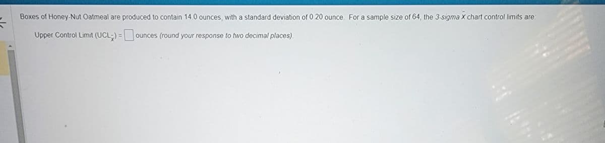 54
Boxes of Honey-Nut Oatmeal are produced to contain 14.0 ounces, with a standard deviation of 0.20 ounce. For a sample size of 64, the 3-sigma X chart control limits are:
Upper Control Limit (UCL) = ounces (round your response to two decimal places).