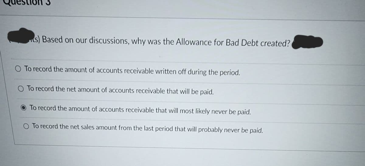 on 3
ts) Based on our discussions, why was the Allowance for Bad Debt created?
O To record the amount of accounts receivable written off during the period.
O To record the net amount of accounts receivable that will be paid.
To record the amount of accounts receivable that will most likely never be paid.
O To record the net sales amount from the last period that will probably never be paid.