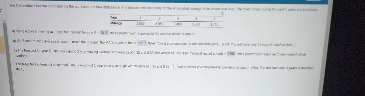 The Carbondale Hospital is considering the purchase of a new ambulance. The decision will rest partly on the anticipated mileage to be driven next year. The miles driven during the past 5 years are as follows
Year
Mileage
5
3,750
a) Using a 2-year moving average, the forecast for year 6 = 3750 miles (round your response to the nearest whole number).
b) If a 2-year moving average is used to make the forecast, the MAD based on this = 116.7 miles (round your response to one decimal place). (Hint: You will have only 3 years of matched data)
c) The forecast for year 6 using a weighted 2-year moving average with weights of 0.35 and 0.65 (the weight of 0.65 is for the most recent period) = 3750 miles (round your response to the nearest whole
number).
1
3,050
2
3,950
The MAD for the forecast developed using a weighted 2-year moving average with weights of 0.35 and 0.65 =
data.)
3
3,400
3,750
miles (round your response to one decimal place) (Hint You will have only 3 years of matched