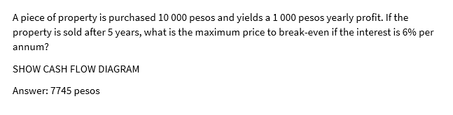 A piece of property is purchased 10 000 pesos and yields a 1 000 pesos yearly profit. If the
property is sold after 5 years, what is the maximum price to break-even if the interest is 6% per
annum?
SHOW CASH FLOW DIAGRAM
Answer: 7745 pesos
