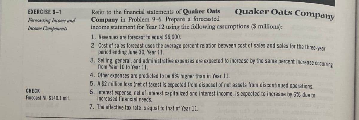EXERCISE 9-1
Forecasting Income and
Income Components
CHECK
Forecast NI, $140.1 mil.
Refer to the financial statements of Quaker Oats
Company in Problem 9-6. Prepare a forecasted
income statement for Year 12 using the following assumptions ($ millions):
Quaker Oats Company
1. Revenues are forecast to equal $6,000.
2. Cost of sales forecast uses the average percent relation between cost of sales and sales for the three-year
period ending June 30, Year 11.
3. Selling, general, and administrative expenses are expected to increase by the same percent increase occurring
from Year 10 to Year 11.
4. Other expenses are predicted to be 8% higher than in Year 11.
5. A $2 million loss (net of taxes) is expected from disposal of net assets from discontinued operations.
interest income, is expected to increase by 6% due to
6. Interest expense, net of interest capitalized and
increased financial needs.
7. The effective tax rate is equal to that of Year 11.