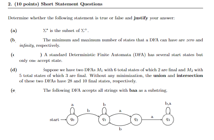 2. (10 points) Short Statement Questions
Determine whether the following statement is true or false and justify your answer:
(a)
£* is the subset of 2+.
(b.
infinity, respectively.
The minimum and maximum number of states that a DFA can have are zero and
) A standard Deterministic Finite Automata (DFA) has several start states but
(c
only one accept state.
(d)
5 total states of which 3 are final. Without any minimization, the union and intersection
of these two DFAS have 28 and 10 final states, respectively.
Suppose we have two DFAS M1 with 6 total states of which 2 are final and M2 with
(e
The following DFA accepts all strings with baa as a substring.
b
b,a
a
a
start
93
