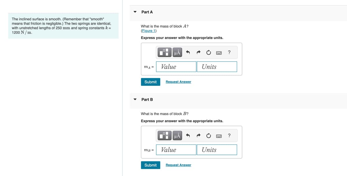 The inclined surface is smooth. (Remember that "smooth"
means that friction is negligible.) The two springs are identical,
with unstretched lengths of 250 mm and spring constants k =
1200 N/m.
Part A
What is the mass of block A?
(Figure 1)
Express your answer with the appropriate units.
mA =
Submit
Part B
mB=
Submit
HÅ
Value
Request Answer
D-
What is the mass of block B?
Express your answer with the appropriate units.
4
μÃ
Value
Units
Request Answer
wwwww..
Units
?
?