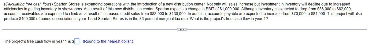 (Calculating free cash flows) Spartan Stores is expanding operations with the introduction of a new distribution center. Not only will sales increase but investment in inventory will decline due to increased
efficiencies in getting inventory to showrooms. As a result of this new distribution center, Spartan expects a change in EBIT of $1,000,000. Although inventory is expected to drop from $86,000 to $62,000,
accounts receivables are expected to climb as a result of increased credit sales from $83,000 to $130,000. In addition, accounts payable are expected to increase from $70,000 to $84,000. This project will also
produce $400,000 of bonus depreciation in year 1 and Spartan Stores is in the 36 percent marginal tax rate. What is the project's free cash flow in year 1?
The project's free cash flow in year 1 is $
(Round to the nearest dollar.)
(...)