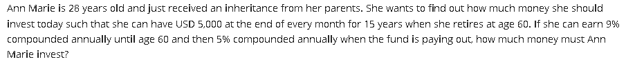 Ann Marie is 28 years old and just received an inheritance from her parents. She wants to find out how much money she should
invest today such that she can have USD 5,000 at the end of every month for 15 years when she retires at age 60. If she can earn 9%
compounded annually until age 60 and then 5% compounded annually when the fund is paying out, how much money must Ann
Marie invest?