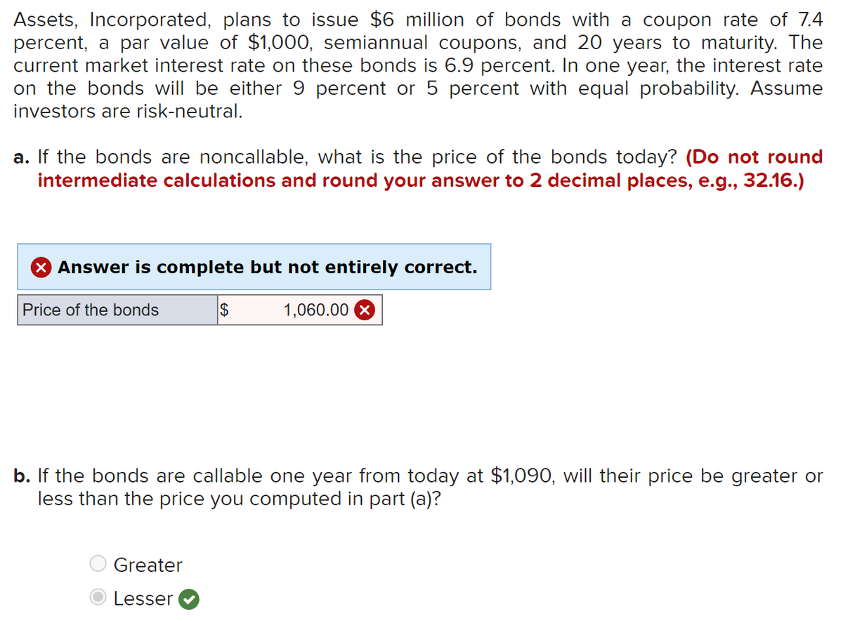 Assets, Incorporated, plans to issue $6 million of bonds with a coupon rate of 7.4
percent, a par value of $1,000, semiannual coupons, and 20 years to maturity. The
current market interest rate on these bonds is 6.9 percent. In one year, the interest rate
on the bonds will be either 9 percent or 5 percent with equal probability. Assume
investors are risk-neutral.
a. If the bonds are noncallable, what is the price of the bonds today? (Do not round
intermediate calculations and round your answer to 2 decimal places, e.g., 32.16.)
Answer is complete but not entirely correct.
1,060.00
Price of the bonds
$
b. If the bonds are callable one year from today at $1,090, will their price be greater or
less than the price you computed in part (a)?
Greater
Lesser