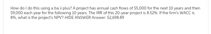 How do I do this using a ba ii plus? A project has annual cash flows of $5,000 for the next 10 years and then
$9,000 each year for the following 10 years. The IRR of this 20-year project is 8.52%. If the firm's WACC is
8%, what is the project's NPV? HIDE ANSWER Answer: $2,698.89